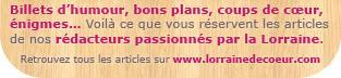 Billets d’humour, bons plans, coups de cœur, énigmes… Voilà ce que vous réservent les articles de nos rédacteurs passionnés par la Lorraine.