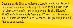 Depuis plus de 60 ans, le Secours populaire agit pour le droit aux vacances, au męme titre que le droit de se nourrir et de se vętir. Cette année, lors de la journée “Soleils d’Europe”, 40.000 enfants venant de France et d’Europe  se retrouveront sur le Champ-de-Mars ŕ Paris.Soutenez cette grande journée de fęte et de solidarité.