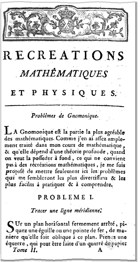RECREATIONS MATHÉMATIQUES T ET PHYSIQUES Problèmes de Gnomonique jjA Gnomonique eft la partie la plus agréable des mathématiques Comme j en ai aflez amplement tra1té dans mon cours de mathématique &i qu elle dépend d une théorie profonde quand on veut la pofleder à fond ce qui ne convient pas à des récréations mathématiques je me fuis propofé de mettre feulement ici les problêmes qui me fembleront les plus divertiflans & les plus Faciles à pratiquer & à comprendre PROBLEME I Tracer une ligne méridienne SUr un plan horifontal fermement arrêté piquez une égu1lle ou une po1nte de fer de maniere qu elle foit obl1que a ce plan Pren tz une cquerre qui peut être faite d un quarré de papiet Tome 11 At 