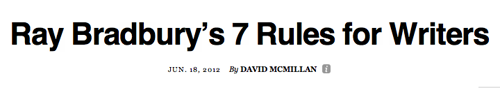 Les sept règles de l’auteur Ray Bradbury (mort ce mois-ci) à propos de l’art d’écrire: 1) écrire avec enthousiasme, 2) rapidité est vérité, 3) écrire qui tu es, 4) ne pas écrire pour l’argent ou la gloire, 5) nourrir sa muse quotidiennement, 6) ne pas avoir peur d’explorer le grenier, 7) se surprendre.
Je dis souvent que l’intrigue est moins importante que les personnages. Apparemment, Ray pensait pareil: « Again, Bradbury places more faith in the subconscious than in conscious over-planning. Not that he doesn’t believe in plot. But for Bradbury, plot is secondary to, and determined by, character: “Plot is no more than footprints left in the snow after your characters have run by on their way to incredible destinations. Plot is observed after the fact, not before” »
Thought Catalog