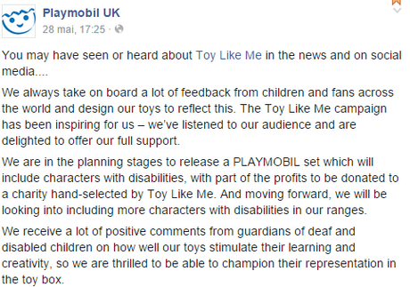 You may have seen or heard about Toy Like Me in the news and on social media.... We always take on board a lot of feedback from children and fans across the world and design our toys to reflect this. The Toy Like Me campaign has been inspiring for us – we’ve listened to our audience and are delighted to offer our full support. We are in the planning stages to release a PLAYMOBIL set which will include characters with disabilities, with part of the profits to be donated to a charity hand-selected by Toy Like Me. And moving forward, we will be looking into including more characters with disabilities in our ranges. We receive a lot of positive comments from guardians of deaf and disabled children on how well our toys stimulate their learning and creativity, so we are thrilled to be able to champion their representation in the toy box.