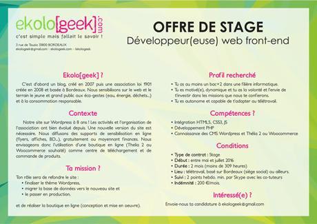 OFFRE DE STAGE Développeur(euse) web front-end Ekolo[geek] ? C'est d'abord un blog, créé en 2007 puis une association loi 1901 créée en 2008 et basée à Bordeaux. Nous sensibilisons sur le web et le terrain le jeune et grand public aux éco-gestes (eau, énergie, déchets...) et à la consommation responsable. Contexte Notre site sur WordPress à 8 ans ! Les activités et l'organisation de l'association ont bien évolué depuis. Une nouvelle version du site est nécessaire. Nous diffusons des supports de sensibilisation en ligne (flyers, affiches, BD...), gratuitement ou moyennant finances. Nous envisageons donc l'utilisation d'une boutique en ligne (Thelia 2 ou Woocommerce souhaité) comme centre de téléchargement et de commande de produits. Ta mission ? Ton rôle sera de refondre le site : - finaliser le thème WordPress, - migrer la base de données vers le nouveau site et - le passer en production. et de réaliser la boutique en ligne (conception et mise en oeuvre). Profil recherché - Tu as au moins un bac+2 dans une filière informatique. - Tu es motivé(e), dynamique et tu as la volonté et l’envie de t’investir dans les missions que nous te confierons. - Tu es autonome et capable de t’adapter au télétravail. Compétences ? - Intégration HTML5, CSS3, JS - Développement PHP - Connaissance des CMS WordPress et Thélia 2 ou Woocommerce Conditions - Type de contrat : Stage - Début : entre mai et juillet 2016 - Durée : 2 mois (moins de 309 heures) - Lieu : télétravail, basé sur Bordeaux (siège social) ou ailleurs. - Suivi : 2 points hebdo. min. par Skype avec les co-tuteurs - Indémnité : 200 €/mois. Intéressé(e) ? Envoie-nous ta candidature à ekologeek@gmail.com